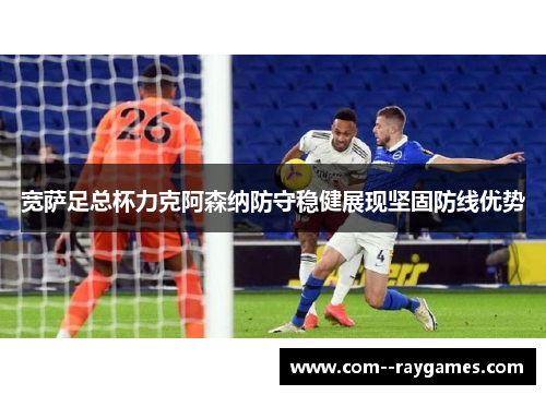 宽萨足总杯力克阿森纳防守稳健展现坚固防线优势