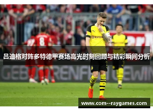 吕迪格对阵多特德甲赛场高光时刻回顾与精彩瞬间分析 吕迪格对阵多特德甲赛场高光时刻回顾与精彩瞬间分析